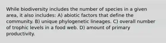 While biodiversity includes the number of species in a given area, it also includes: A) abiotic factors that define the community. B) unique phylogenetic lineages. C) overall number of trophic levels in a food web. D) amount of primary productivity.