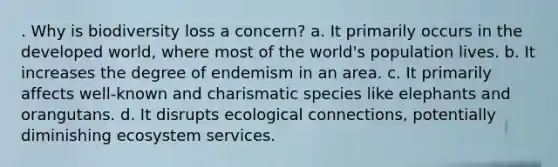 . Why is biodiversity loss a concern? a. It primarily occurs in the developed world, where most of the world's population lives. b. It increases the degree of endemism in an area. c. It primarily affects well-known and charismatic species like elephants and orangutans. d. It disrupts ecological connections, potentially diminishing ecosystem services.