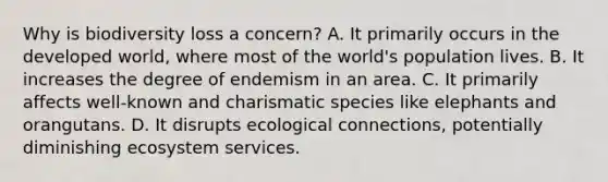 Why is biodiversity loss a concern? A. It primarily occurs in the developed world, where most of the world's population lives. B. It increases the degree of endemism in an area. C. It primarily affects well-known and charismatic species like elephants and orangutans. D. It disrupts ecological connections, potentially diminishing ecosystem services.