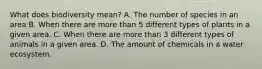What does biodiversity mean? A. The number of species in an area B. When there are more than 5 different types of plants in a given area. C. When there are more than 3 different types of animals in a given area. D. The amount of chemicals in a water ecosystem.