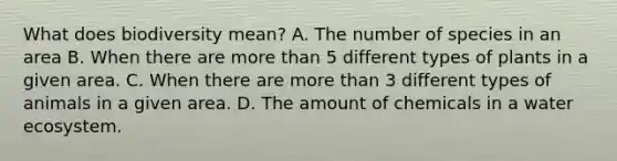 What does biodiversity mean? A. The number of species in an area B. When there are more than 5 different types of plants in a given area. C. When there are more than 3 different types of animals in a given area. D. The amount of chemicals in a water ecosystem.