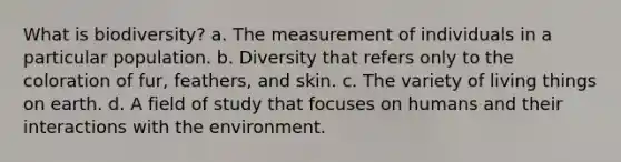 What is biodiversity? a. The measurement of individuals in a particular population. b. Diversity that refers only to the coloration of fur, feathers, and skin. c. The variety of living things on earth. d. A field of study that focuses on humans and their interactions with the environment.