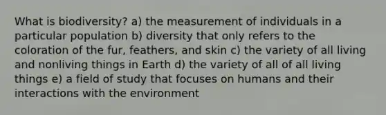 What is biodiversity? a) the measurement of individuals in a particular population b) diversity that only refers to the coloration of the fur, feathers, and skin c) the variety of all living and nonliving things in Earth d) the variety of all of all living things e) a field of study that focuses on humans and their interactions with the environment