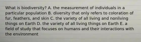 What is biodiversity? A. the measurement of individuals in a particular population B. diversity that only refers to coloration of fur, feathers, and skin C. the variety of all living and nonliving things on Earth D. the variety of all living things on Earth E. a field of study that focuses on humans and their interactions with the environment