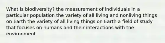 What is biodiversity? the measurement of individuals in a particular population the variety of all living and nonliving things on Earth the variety of all living things on Earth a field of study that focuses on humans and their interactions with the environment