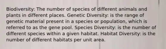 Biodiversity: The number of species of different animals and plants in different places. Genetic Diversity: is the range of genetic material present in a species or population, which is referred to as the gene pool. Species Diversity: is the number of different species within a given habitat. Habitat Diversity: is the number of different habitats per unit area.