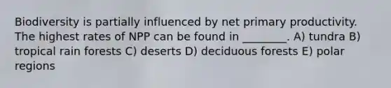 Biodiversity is partially influenced by net primary productivity. The highest rates of NPP can be found in ________. A) tundra B) tropical rain forests C) deserts D) deciduous forests E) polar regions