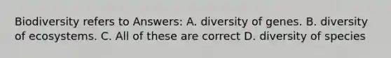 Biodiversity refers to Answers: A. diversity of genes. B. diversity of ecosystems. C. All of these are correct D. diversity of species