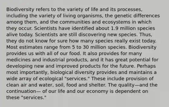 Biodiversity refers to the variety of life and its processes, including the variety of living organisms, the genetic differences among them, and the communities and ecosystems in which they occur. Scientists have identified about 1.9 million species alive today. Scientists are still discovering new species. Thus, they do not know for sure how many species really exist today. Most estimates range from 5 to 30 million species. Biodiversity provides us with all of our food. It also provides for many medicines and industrial products, and it has great potential for developing new and improved products for the future. Perhaps most importantly, biological diversity provides and maintains a wide array of ecological "services." These include provision of clean air and water, soil, food and shelter. The quality—and the continuation— of our life and our economy is dependent on these "services."