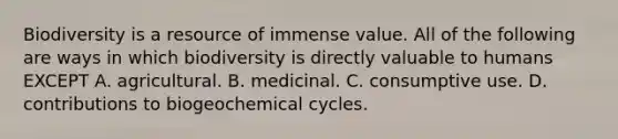 Biodiversity is a resource of immense value. All of the following are ways in which biodiversity is directly valuable to humans EXCEPT A. agricultural. B. medicinal. C. consumptive use. D. contributions to biogeochemical cycles.