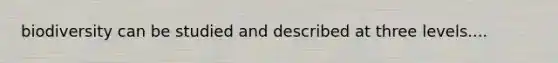 biodiversity can be studied and described at three levels....