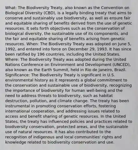 What: The Biodiversity Treaty, also known as the Convention on Biological Diversity (CBD), is a legally binding treaty that aims to conserve and sustainably use biodiversity, as well as ensure fair and equitable sharing of benefits derived from the use of genetic resources. It sets forth objectives such as the conservation of biological diversity, the sustainable use of its components, and the fair and equitable sharing of benefits arising from genetic resources. When: The Biodiversity Treaty was adopted on June 5, 1992, and entered into force on December 29, 1993. It has since been ratified by 196 countries, including the United States. Where: The Biodiversity Treaty was adopted during the United Nations Conference on Environment and Development (UNCED), also known as the Earth Summit, held in Rio de Janeiro, Brazil. Significance: The Biodiversity Treaty is significant in U.S. <a href='https://www.questionai.com/knowledge/kqCFoZpjSB-environmental-history' class='anchor-knowledge'>environmental history</a> as it represents a global commitment to the conservation and sustainable use of biodiversity, recognizing the importance of biodiversity for human well-being and the need to address threats to biodiversity, such as <a href='https://www.questionai.com/knowledge/kRyALtpbKt-habitat-destruction' class='anchor-knowledge'>habitat destruction</a>, pollution, and climate change. The treaty has been instrumental in promoting conservation efforts, fostering international cooperation, and addressing issues related to access and benefit sharing of genetic resources. In the United States, the treaty has influenced policies and practices related to biodiversity conservation, protected areas, and the sustainable use of <a href='https://www.questionai.com/knowledge/k6l1d2KrZr-natural-resources' class='anchor-knowledge'>natural resources</a>. It has also contributed to the recognition of indigenous and local communities' rights and knowledge related to biodiversity conservation and use.