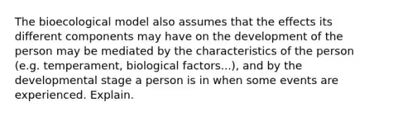 The bioecological model also assumes that the effects its different components may have on the development of the person may be mediated by the characteristics of the person (e.g. temperament, biological factors...), and by the developmental stage a person is in when some events are experienced. Explain.