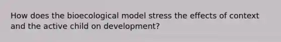 How does the bioecological model stress the effects of context and the active child on development?