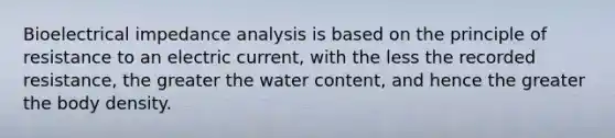 Bioelectrical impedance analysis is based on the principle of resistance to an electric current, with the less the recorded resistance, the greater the water content, and hence the greater the body density.