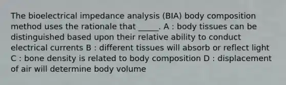 The bioelectrical impedance analysis (BIA) body composition method uses the rationale that _____. A : body tissues can be distinguished based upon their relative ability to conduct electrical currents B : different tissues will absorb or reflect light C : bone density is related to body composition D : displacement of air will determine body volume