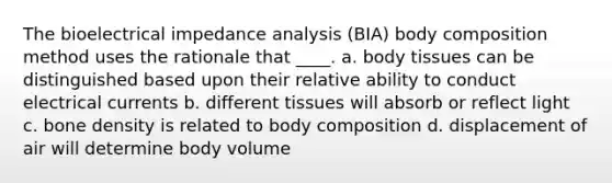 The bioelectrical impedance analysis (BIA) body composition method uses the rationale that ____. a. body tissues can be distinguished based upon their relative ability to conduct electrical currents b. different tissues will absorb or reflect light c. bone density is related to body composition d. displacement of air will determine body volume