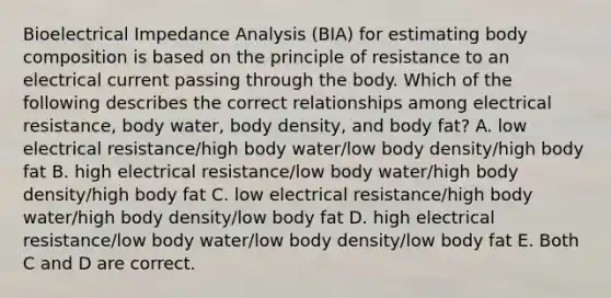 Bioelectrical Impedance Analysis (BIA) for estimating body composition is based on the principle of resistance to an electrical current passing through the body. Which of the following describes the correct relationships among electrical resistance, body water, body density, and body fat? A. low electrical resistance/high body water/low body density/high body fat B. high electrical resistance/low body water/high body density/high body fat C. low electrical resistance/high body water/high body density/low body fat D. high electrical resistance/low body water/low body density/low body fat E. Both C and D are correct.