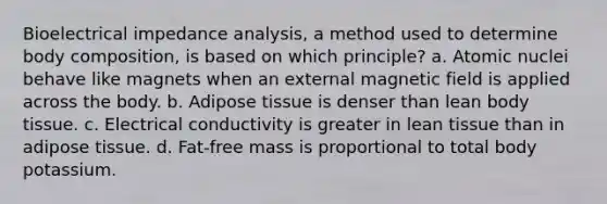 Bioelectrical impedance analysis, a method used to determine body composition, is based on which principle? a. Atomic nuclei behave like magnets when an external magnetic field is applied across the body. b. Adipose tissue is denser than lean body tissue. c. Electrical conductivity is greater in lean tissue than in adipose tissue. d. Fat-free mass is proportional to total body potassium.