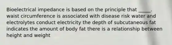 Bioelectrical impedance is based on the principle that _____. waist circumference is associated with disease risk water and electrolytes conduct electricity the depth of subcutaneous fat indicates the amount of body fat there is a relationship between height and weight