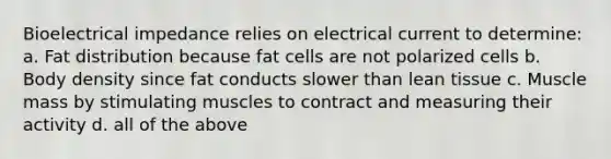 Bioelectrical impedance relies on electrical current to determine: a. Fat distribution because fat cells are not polarized cells b. Body density since fat conducts slower than lean tissue c. Muscle mass by stimulating muscles to contract and measuring their activity d. all of the above