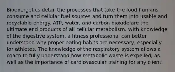 Bioenergetics detail the processes that take the food humans consume and cellular fuel sources and turn them into usable and recyclable energy. ATP, water, and carbon dioxide are the ultimate end products of all cellular metabolism. With knowledge of the digestive system, a fitness professional can better understand why proper eating habits are necessary, especially for athletes. The knowledge of the respiratory system allows a coach to fully understand how metabolic waste is expelled, as well as the importance of cardiovascular training for any client.