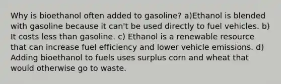 Why is bioethanol often added to gasoline? a)Ethanol is blended with gasoline because it can't be used directly to fuel vehicles. b) It costs less than gasoline. c) Ethanol is a renewable resource that can increase fuel efficiency and lower vehicle emissions. d) Adding bioethanol to fuels uses surplus corn and wheat that would otherwise go to waste.