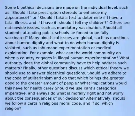 Some bioethical decisions are made on the individual level, such as "Should I take prescription steroids to enhance my appearance?" or "Should I take a test to determine if I have a fatal illness, and if I have it, should I tell my children?" Others are nationwide issues, such as mandatory vaccination. Should all students attending public schools be forced to be fully vaccinated? Many bioethical issues are global, such as questions about human dignity and what to do when human dignity is violated, such as inhumane experimentation or medical exploitation. For example, what can the world community do when a country engages in illegal human experimentation? What authority does the global community have to help address such matters? Finally, other questions discuss which ethical theory we should use to answer bioethical questions. Should we adhere to the code of utilitarianism and do that which brings the greater good to the greater amount of people? What implications would this have for health care? Should we use Kant's categorical imperative, and always do what is morally right and not worry about the consequences of our decisions? Alternatively, should we follow a certain religious moral code, and if so, which religion?