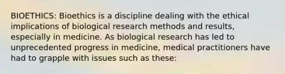 BIOETHICS: Bioethics is a discipline dealing with the ethical implications of biological research methods and results, especially in medicine. As biological research has led to unprecedented progress in medicine, medical practitioners have had to grapple with issues such as these: