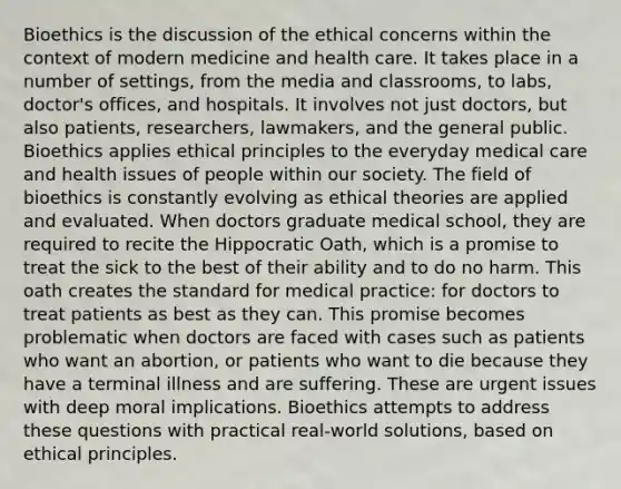 Bioethics is the discussion of the ethical concerns within the context of modern medicine and health care. It takes place in a number of settings, from the media and classrooms, to labs, doctor's offices, and hospitals. It involves not just doctors, but also patients, researchers, lawmakers, and the general public. Bioethics applies ethical principles to the everyday medical care and health issues of people within our society. The field of bioethics is constantly evolving as ethical theories are applied and evaluated. When doctors graduate medical school, they are required to recite the Hippocratic Oath, which is a promise to treat the sick to the best of their ability and to do no harm. This oath creates the standard for medical practice: for doctors to treat patients as best as they can. This promise becomes problematic when doctors are faced with cases such as patients who want an abortion, or patients who want to die because they have a terminal illness and are suffering. These are urgent issues with deep moral implications. Bioethics attempts to address these questions with practical real-world solutions, based on ethical principles.