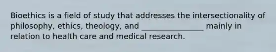 Bioethics is a field of study that addresses the intersectionality of philosophy, ethics, theology, and ________________ mainly in relation to health care and medical research.