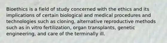 Bioethics is a field of study concerned with the ethics and its implications of certain biological and medical procedures and technologies such as cloning, alternative reproductive methods such as in vitro fertilization, organ transplants, genetic engineering, and care of the terminally ill.