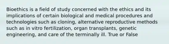 Bioethics is a field of study concerned with the ethics and its implications of certain biological and medical procedures and technologies such as cloning, alternative reproductive methods such as in vitro fertilization, organ transplants, genetic engineering, and care of the terminally ill. True or False