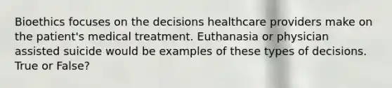 Bioethics focuses on the decisions healthcare providers make on the patient's medical treatment. Euthanasia or physician assisted suicide would be examples of these types of decisions. True or False?