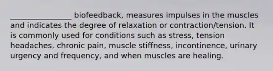 ________________ biofeedback, measures impulses in the muscles and indicates the degree of relaxation or contraction/tension. It is commonly used for conditions such as stress, tension headaches, chronic pain, muscle stiffness, incontinence, urinary urgency and frequency, and when muscles are healing.