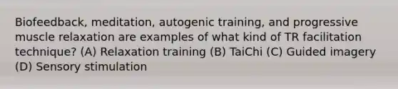 Biofeedback, meditation, autogenic training, and progressive muscle relaxation are examples of what kind of TR facilitation technique? (A) Relaxation training (B) TaiChi (C) Guided imagery (D) Sensory stimulation