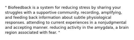 " Biofeedback is a system for reducing stress by sharing your struggles with a supportive community. recording, amplifying, and feeding back information about subtle physiological responses. attending to current experiences in a nonjudgmental and accepting manner. reducing activity in the amygdala, a brain region associated with fear. "