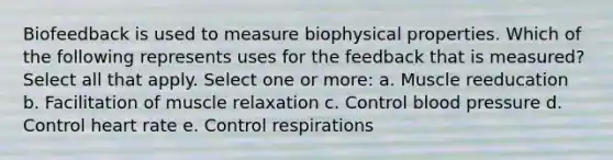 Biofeedback is used to measure biophysical properties. Which of the following represents uses for the feedback that is measured? Select all that apply. Select one or more: a. Muscle reeducation b. Facilitation of muscle relaxation c. Control blood pressure d. Control heart rate e. Control respirations