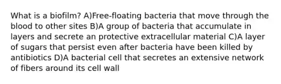 What is a biofilm? A)Free-floating bacteria that move through the blood to other sites B)A group of bacteria that accumulate in layers and secrete an protective extracellular material C)A layer of sugars that persist even after bacteria have been killed by antibiotics D)A bacterial cell that secretes an extensive network of fibers around its cell wall