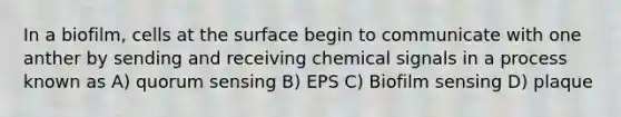 In a biofilm, cells at the surface begin to communicate with one anther by sending and receiving chemical signals in a process known as A) quorum sensing B) EPS C) Biofilm sensing D) plaque