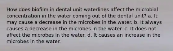 How does biofilm in dental unit waterlines affect the microbial concentration in the water coming out of the dental unit? a. It may cause a decrease in the microbes in the water. b. It always causes a decrease in the microbes in the water. c. It does not affect the microbes in the water. d. It causes an increase in the microbes in the water.