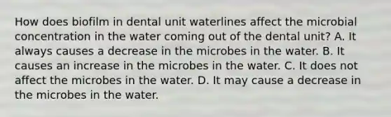 How does biofilm in dental unit waterlines affect the microbial concentration in the water coming out of the dental unit? A. It always causes a decrease in the microbes in the water. B. It causes an increase in the microbes in the water. C. It does not affect the microbes in the water. D. It may cause a decrease in the microbes in the water.