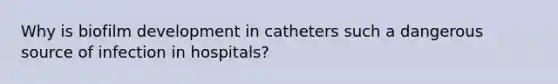 Why is biofilm development in catheters such a dangerous source of infection in hospitals?