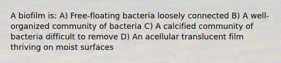 A biofilm is: A) Free-floating bacteria loosely connected B) A well-organized community of bacteria C) A calcified community of bacteria difficult to remove D) An acellular translucent film thriving on moist surfaces