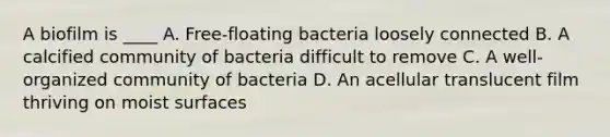 A biofilm is ____ A. Free-floating bacteria loosely connected B. A calcified community of bacteria difficult to remove C. A well-organized community of bacteria D. An acellular translucent film thriving on moist surfaces