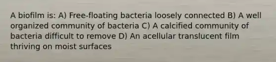 A biofilm is: A) Free-floating bacteria loosely connected B) A well organized community of bacteria C) A calcified community of bacteria difficult to remove D) An acellular translucent film thriving on moist surfaces