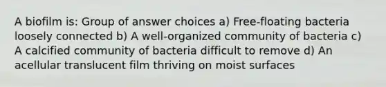 A biofilm is: Group of answer choices a) Free-floating bacteria loosely connected b) A well-organized community of bacteria c) A calcified community of bacteria difficult to remove d) An acellular translucent film thriving on moist surfaces