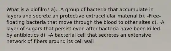 What is a biofilm? a). -A group of bacteria that accumulate in layers and secrete an protective extracellular material b). -Free-floating bacteria that move through the blood to other sites c). -A layer of sugars that persist even after bacteria have been killed by antibiotics d). -A bacterial cell that secretes an extensive network of fibers around its cell wall