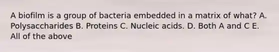 A biofilm is a group of bacteria embedded in a matrix of what? A. Polysaccharides B. Proteins C. Nucleic acids. D. Both A and C E. All of the above