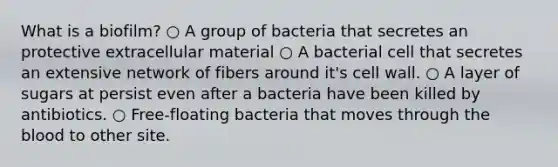 What is a biofilm? ○ A group of bacteria that secretes an protective extracellular material ○ A bacterial cell that secretes an extensive network of fibers around it's cell wall. ○ A layer of sugars at persist even after a bacteria have been killed by antibiotics. ○ Free-floating bacteria that moves through the blood to other site.